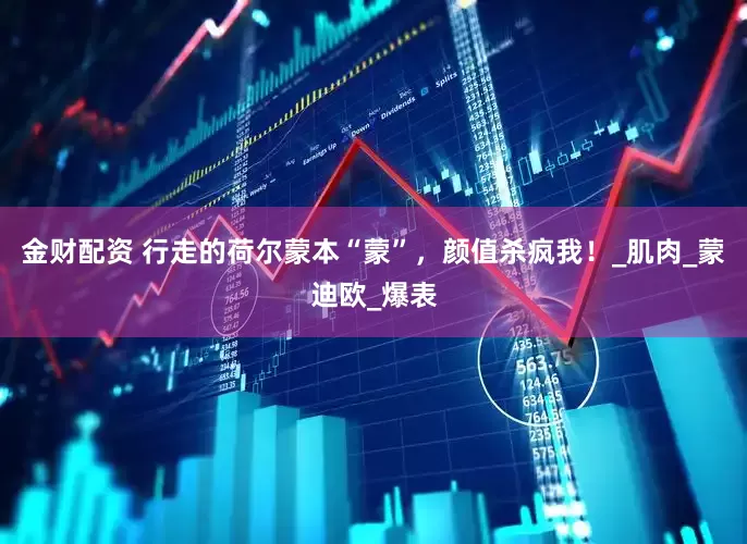 金财配资 行走的荷尔蒙本“蒙”，颜值杀疯我！_肌肉_蒙迪欧_爆表