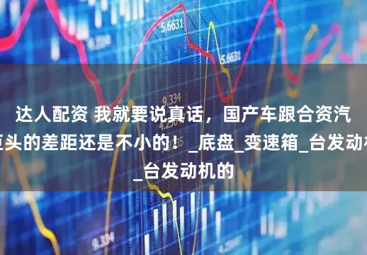 达人配资 我就要说真话，国产车跟合资汽车巨头的差距还是不小的！_底盘_变速箱_台发动机的