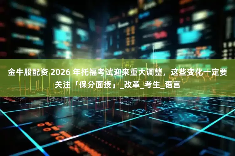 金牛股配资 2026 年托福考试迎来重大调整，这些变化一定要关注「保分面授」_改革_考生_语言