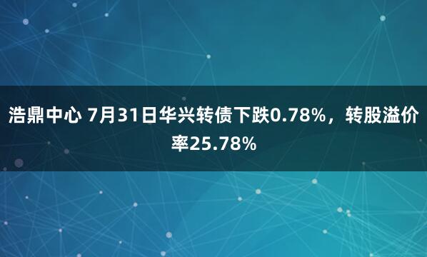 浩鼎中心 7月31日华兴转债下跌0.78%，转股溢价率25.78%