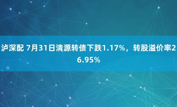 泸深配 7月31日清源转债下跌1.17%，转股溢价率26.95%