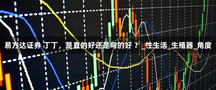 易方达证券 丁丁，是直的好还是弯的好 ？_性生活_生殖器_角度