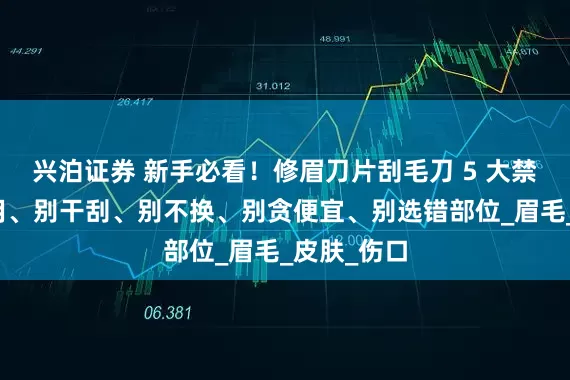 兴泊证券 新手必看！修眉刀片刮毛刀 5 大禁忌：别混用、别干刮、别不换、别贪便宜、别选错部位_眉毛_皮肤_伤口