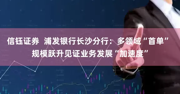 信钰证券  浦发银行长沙分行：多领域“首单” 规模跃升见证业务发展“加速度”