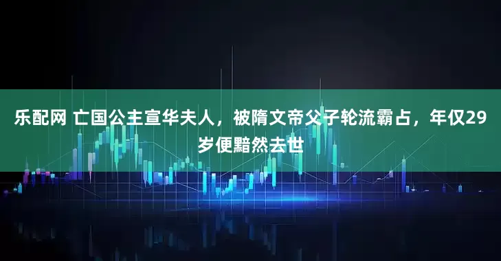乐配网 亡国公主宣华夫人，被隋文帝父子轮流霸占，年仅29岁便黯然去世