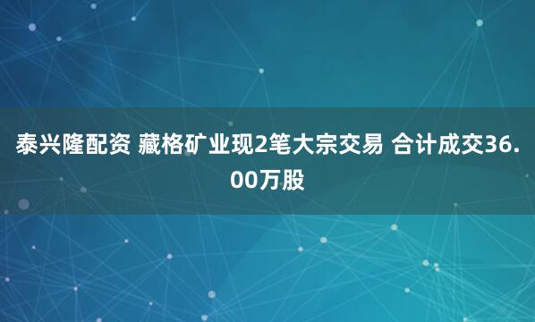 泰兴隆配资 藏格矿业现2笔大宗交易 合计成交36.00万股