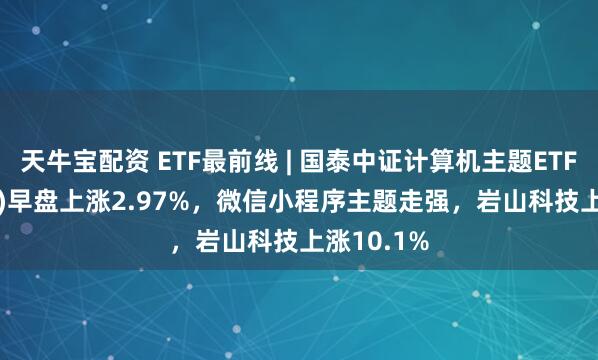 天牛宝配资 ETF最前线 | 国泰中证计算机主题ETF(512720)早盘上涨2.97%，微信小程序主题走强，岩山科技上涨10.1%