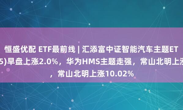 恒盛优配 ETF最前线 | 汇添富中证智能汽车主题ETF(159795)早盘上涨2.0%，华为HMS主题走强，常山北明上涨10.02%