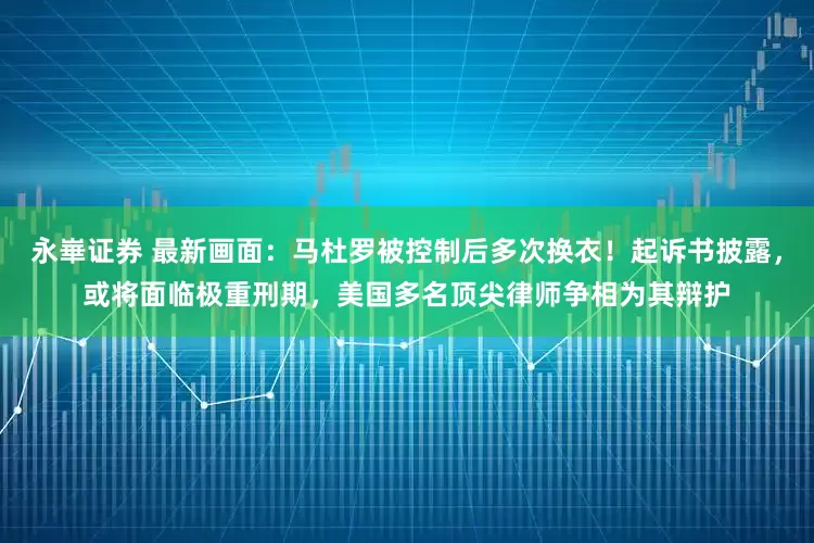 永崋证券 最新画面：马杜罗被控制后多次换衣！起诉书披露，或将面临极重刑期，美国多名顶尖律师争相为其辩护