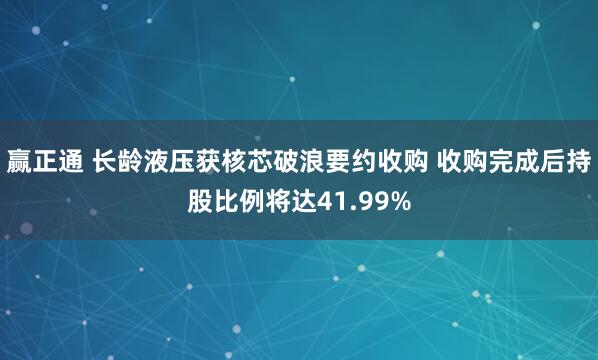 赢正通 长龄液压获核芯破浪要约收购 收购完成后持股比例将达41.99%