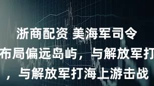 浙商配资 美海军司令部确认，布局偏远岛屿，与解放军打海上游击战